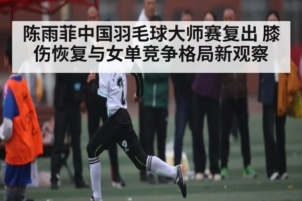 陈雨菲中国羽毛球大师赛复出 膝伤恢复与女单竞争格局新观察