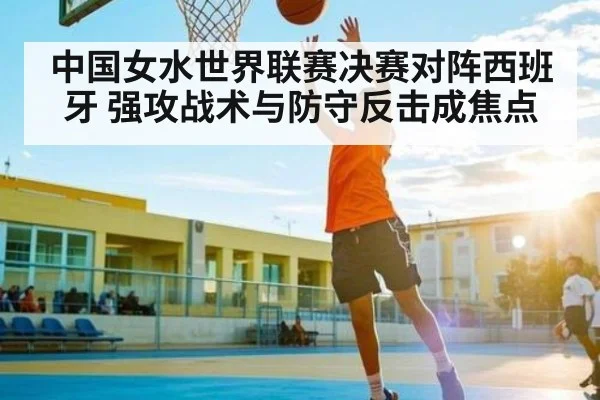中国女水世界联赛决赛对阵西班牙 强攻战术与防守反击成焦点